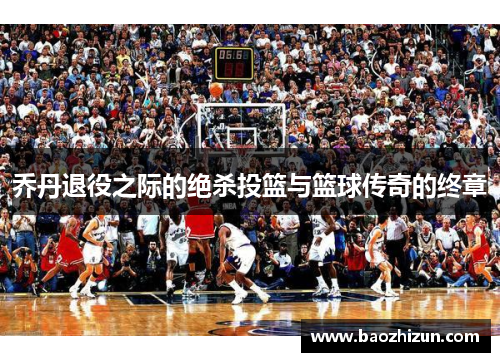 乔丹退役之际的绝杀投篮与篮球传奇的终章